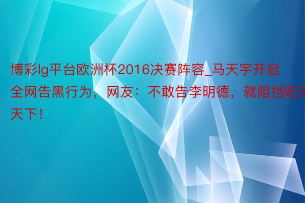 博彩lg平台欧洲杯2016决赛阵容_马天宇开启全网告黑行为，网友：不敢告李明德，就阻挡吃瓜天下！