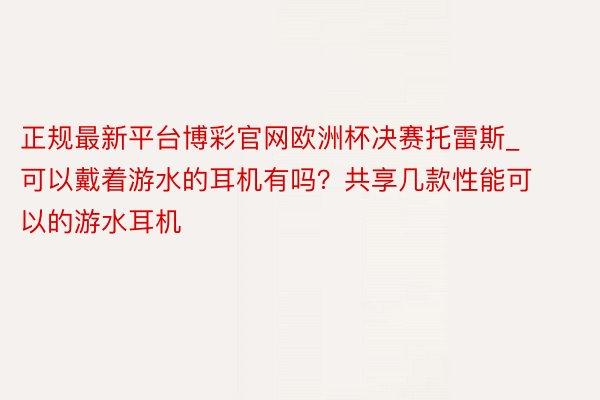 正规最新平台博彩官网欧洲杯决赛托雷斯_可以戴着游水的耳机有吗？共享几款性能可以的游水耳机
