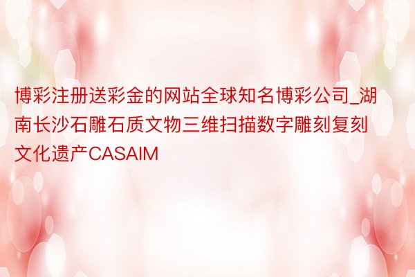 博彩注册送彩金的网站全球知名博彩公司_湖南长沙石雕石质文物三维扫描数字雕刻复刻文化遗产CASAIM