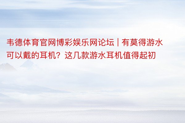 韦德体育官网博彩娱乐网论坛 | 有莫得游水可以戴的耳机？这几款游水耳机值得起初