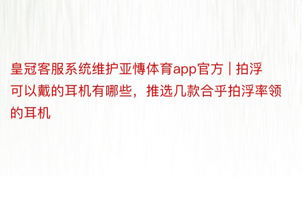 皇冠客服系统维护亚慱体育app官方 | 拍浮可以戴的耳机有哪些，推选几款合乎拍浮率领的耳机