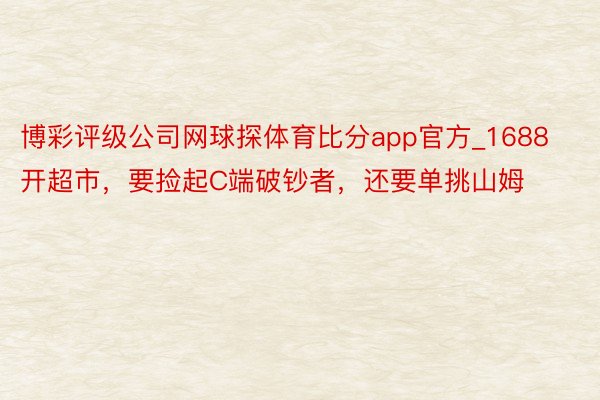 博彩评级公司网球探体育比分app官方_1688开超市，要捡起C端破钞者，还要单挑山姆