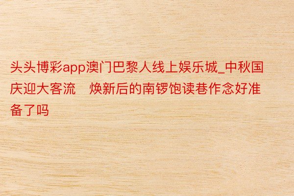 头头博彩app澳门巴黎人线上娱乐城_中秋国庆迎大客流   焕新后的南锣饱读巷作念好准备了吗