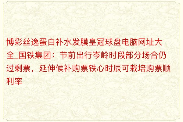 博彩丝逸蛋白补水发膜皇冠球盘电脑网址大全_国铁集团：节前出行岑岭时段部分场合仍过剩票，延伸候补购票铁心时辰可栽培购票顺利率