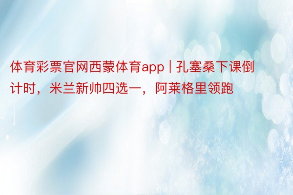 体育彩票官网西蒙体育app | 孔塞桑下课倒计时，米兰新帅四选一，阿莱格里领跑
