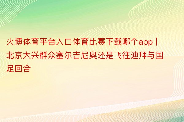 火博体育平台入口体育比赛下载哪个app | 北京大兴群众塞尔吉尼奥还是飞往迪拜与国足回合