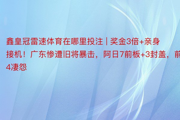鑫皇冠雷速体育在哪里投注 | 奖金3倍+亲身接机！广东惨遭旧将暴击，阿日7前板+3封盖，前4凄怨