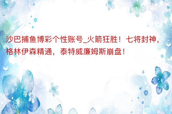 沙巴捕鱼博彩个性账号_火箭狂胜！七将封神，格林伊森精通，泰特威廉姆斯崩盘！