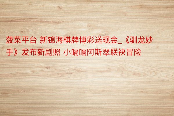 菠菜平台 新锦海棋牌博彩送现金_《驯龙妙手》发布新剧照 小嗝嗝阿斯翠联袂冒险