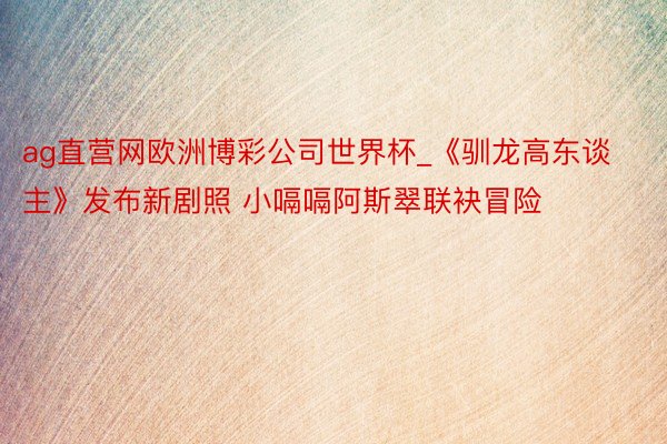 ag直营网欧洲博彩公司世界杯_《驯龙高东谈主》发布新剧照 小嗝嗝阿斯翠联袂冒险