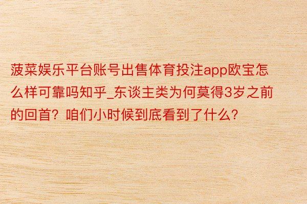 菠菜娱乐平台账号出售体育投注app欧宝怎么样可靠吗知乎_东谈主类为何莫得3岁之前的回首？咱们小时候到底看到了什么？