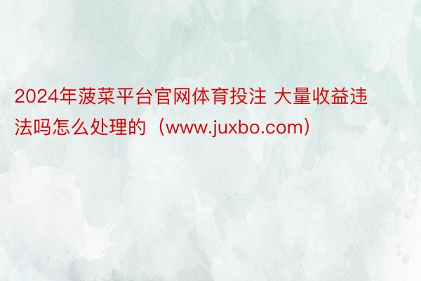 2024年菠菜平台官网体育投注 大量收益违法吗怎么处理的（www.juxbo.com）