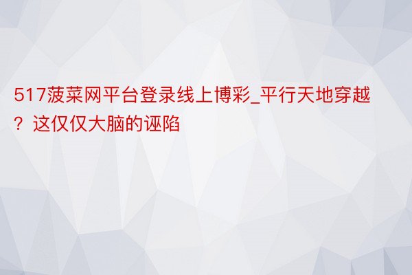 517菠菜网平台登录线上博彩_平行天地穿越？这仅仅大脑的诬陷