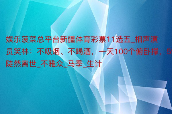 娱乐菠菜总平台新疆体育彩票11选五_相声演员笑林：不吸烟、不喝酒，一天100个俯卧撑，59岁陡然离世_不雅众_马季_生计
