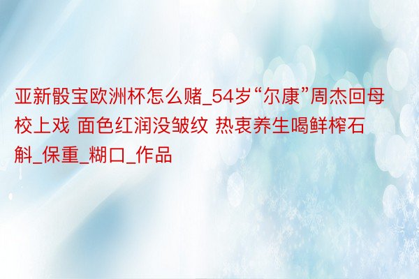 亚新骰宝欧洲杯怎么赌_54岁“尔康”周杰回母校上戏 面色红润没皱纹 热衷养生喝鲜榨石斛_保重_糊口_作品