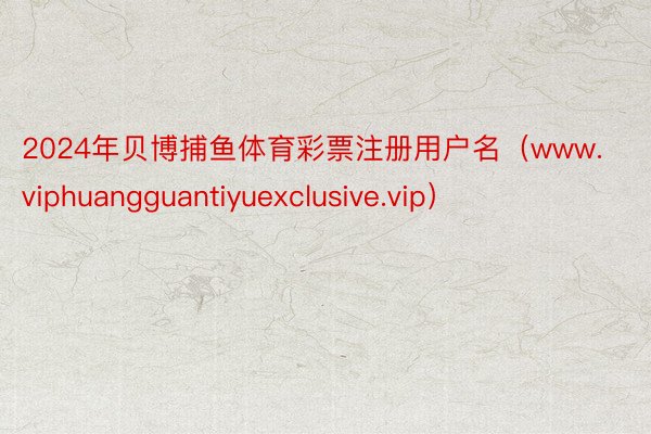 2024年贝博捕鱼体育彩票注册用户名（www.viphuangguantiyuexclusive.vip）