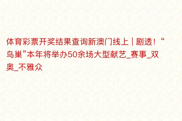 体育彩票开奖结果查询新澳门线上 | 剧透！“鸟巢”本年将举办50余场大型献艺_赛事_双奥_不雅众