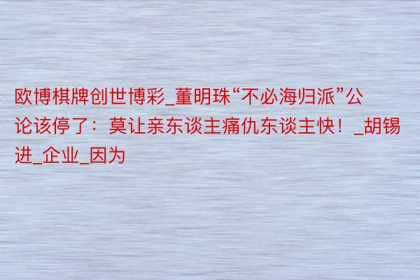 欧博棋牌创世博彩_董明珠“不必海归派”公论该停了：莫让亲东谈主痛仇东谈主快！_胡锡进_企业_因为